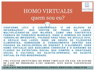 HOMO VIRTUALIS
                        quem sou eu?
CONFORME               L É V Y,    O    C I B E R E S PA Ç O  “É      UM    DILÚVIO        DE
INFORMAÇÕES”,                   QUE      VERTEM          DE    TODOS        OS       LADOS,
M U LT I P L I C A N D O - S E A O S M I L H Õ E S , C O M O U M A F A N T Á S T I C A
FÁBRICA DE CONEXÕES MUNDIAIS , ONDE O DOMÍNIO DO SABER
T O R N O U - S E I M P O S S Í V E L , F I C A N D O PA R A T R Á S , N O S É C U L O X V I I I ,
O SÉCULO DAS LUZES, ONDE UM GRUPO DE FILÓSOFOS
I L U M I N I S TA S ,    D O M I N AVA M     O     CONHECIMENTO           DENTRO        DAS
P Á G I N A S D A E N C I C L O P É D I A D E D I D E R O T E D ’ A L E M B E R T. E S S E
HOMO VIRTUALIS QUE BUSCAMOS CONHECER É O SINÔNIMO DA
FLUIDEZ DA ESTRUTURA SOCIAL QUE COMPÕE A IDENTIDADE
S O C I A L E C U LT U R A L D O S U J E I T O - A P R E N D I Z , D O S U J E I T O
VIRTUAL DA PÓS-MODERNIDADE .

UMA ANÁLI SE I DENTI TÁRI A DO HOMO VI RTUALI S EM EAD: UM ESTUDO
D E C A S O D O P R O G R A M A E - T E C S E R G I P E . S U Z Y D AY S E VA S C O N C E L O S
BEZERRA/
EAD.UNIT.BR/SIMPOSIOREGIONAL/INDEX.PHP?LINK=ARQUIVOS
 