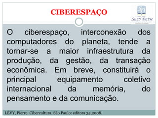 CIBERESPAÇO

 O ciberespaço, interconexão dos
 computadores do planeta, tende a
 tornar-se a maior infraestrutura da
 produção, da gestão, da transação
 econômica. Em breve, constituirá o
 principal     equipamento    coletivo
 internacional   da    memória,     do
 pensamento e da comunicação.
LÉVY, Pierre. Cibercultura. São Paulo: editora 34,2008.
 