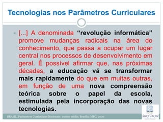 Tecnologias nos Parâmetros Curriculares

        [...] A denominada “revolução informática”
         promove mudanças radicais na área do
         conhecimento, que passa a ocupar um lugar
         central nos processos de desenvolvimento em
         geral. É possível afirmar que, nas próximas
         décadas, a educação vá se transformar
         mais rapidamente do que em muitas outras,
         em função de uma nova compreensão
         teórica sobre o papel da escola,
         estimulada pela incorporação das novas
         tecnologias.
BRASIL, Parâmetros Curriculares Nacionais: ensino médio. Brasília: MEC, 2000
 