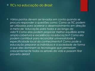  TICs na educação do Brasil:
 Vários pontos devem ser levados em conta quando se
procura responder a questões como: Como as TIC podem
ser utilizadas para acelerar o desenvolvimento em direção
à meta de "educação para todos e ao longo da
vida"? Como elas podem propiciar melhor equilíbrio entre
ampla cobertura e excelência na educação? Como ela
podem contribuir para reconciliar universalidade e
especificidade local do conhecimento? Como pode a
educação preparar os indivíduos e a sociedade de forma
a que eles dominem as tecnologias que permeiam
crescentemente todos os setores da vida e possam tirar
proveito delas?
 