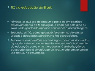  TIC na educação do Brasil:
 Primeiro, as TICs são apenas uma parte de um contínuo
desenvolvimento de tecnologias, a começar pelo giz e os
livros, todos podendo apoiar e enriquecer a aprendizagem.
 Segundo, as TIC, como qualquer ferramenta, devem ser
usadas e adaptadas para servir a fins educacionais.
 Terceiro, várias questões éticas e legais, como as vinculadas
à propriedade do conhecimento, ao crescente tratamento
da educação como uma mercadoria, à globalização da
educação face à diversidade cultural, interferem no amplo
uso das TIC na educação.
 