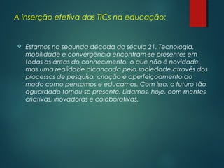 A inserção efetiva das TICs na educação:
 Estamos na segunda década do século 21. Tecnologia,
mobilidade e convergência encontram-se presentes em
todas as áreas do conhecimento, o que não é novidade,
mas uma realidade alcançada pela sociedade através dos
processos de pesquisa, criação e aperfeiçoamento do
modo como pensamos e educamos. Com isso, o futuro tão
aguardado tornou-se presente. Lidamos, hoje, com mentes
criativas, inovadoras e colaborativas.
 