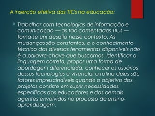 A inserção efetiva das TICs na educação:
 Trabalhar com tecnologias de informação e
comunicação — as tão comentadas TICs —
torna-se um desafio nesse contexto. As
mudanças são constantes, e o conhecimento
técnico das diversas ferramentas disponíveis não
é a palavra-chave que buscamos. Identificar a
linguagem correta, propor uma forma de
abordagem diferenciada, conhecer os usuários
dessas tecnologias e vivenciar a rotina deles são
fatores imprescindíveis quando o objetivo dos
projetos consiste em suprir necessidades
específicas dos educadores e dos demais
agentes envolvidos no processo de ensino-
aprendizagem.
 