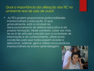 Qual a importância da utilização das TIC no
ambiente real de sala de aula?
  As TICs podem proporcionar potencialidades
imprescindíveis à educação. O que,
gradualmente, está a conduzir ao
reequacionamento do sistema educativo e da
própria formação. Neste contexto, cada vez mais,
ter-se-á de articular a escola com a sociedade de
informação e do conhecimento, oferecendo
condições para que todos possam aceder e
selecionar, ordenar, gerir e utilizar novos produtos
imprescindíveis ao ensino-aprendizagem.
 