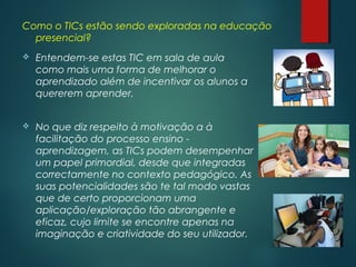 Como o TICs estão sendo exploradas na educação
presencial?
 Entendem-se estas TIC em sala de aula
como mais uma forma de melhorar o
aprendizado além de incentivar os alunos a
quererem aprender.
 No que diz respeito à motivação a à
facilitação do processo ensino - 
aprendizagem, as TICs podem desempenhar
um papel primordial, desde que integradas
correctamente no contexto pedagógico. As
suas potencialidades são te tal modo vastas
que de certo proporcionam uma
aplicação/exploração tão abrangente e
eficaz, cujo limite se encontre apenas na
imaginação e criatividade do seu utilizador.
 