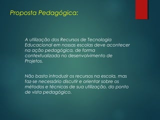 Proposta Pedagógica:
A utilização dos Recursos de Tecnologia
Educacional em nossas escolas deve acontecer
na ação pedagógica, de forma
contextualizada no desenvolvimento de
Projetos.
Não basta introduzir os recursos na escola, mas
faz-se necessário discutir e orientar sobre os
métodos e técnicas de sua utilização, do ponto
de vista pedagógico.
 
