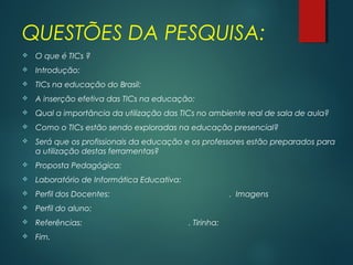 QUESTÕES DA PESQUISA:
 O que é TICs ?
 Introdução:
 TICs na educação do Brasil:
 A inserção efetiva das TICs na educação:
 Qual a importância da utilização das TICs no ambiente real de sala de aula?
 Como o TICs estão sendo exploradas na educação presencial?
 Será que os profissionais da educação e os professores estão preparados para
a utilização destas ferramentas?
 Proposta Pedagógica:
 Laboratório de Informática Educativa:
 Perfil dos Docentes: . Imagens
 Perfil do aluno:
 Referências: . Tirinha:
 Fim.
 