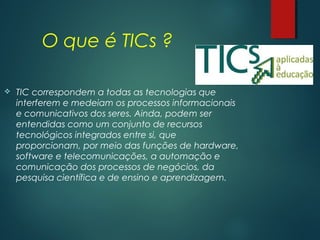 O que é TICs ?
 TIC correspondem a todas as tecnologias que
interferem e medeiam os processos informacionais
e comunicativos dos seres. Ainda, podem ser
entendidas como um conjunto de recursos
tecnológicos integrados entre si, que
proporcionam, por meio das funções de hardware,
software e telecomunicações, a automação e
comunicação dos processos de negócios, da
pesquisa científica e de ensino e aprendizagem.
 