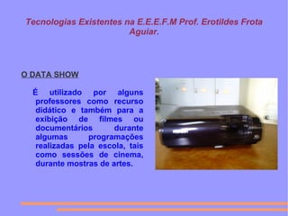 Tecnologias Existentes na E.E.E.F.M Prof. Erotildes Frota
Aguiar.
O DATA SHOW
É utilizado por alguns
professores como recurso
didático e também para a
exibição de filmes ou
documentários durante
algumas programações
realizadas pela escola, tais
como sessões de cinema,
durante mostras de artes.
 