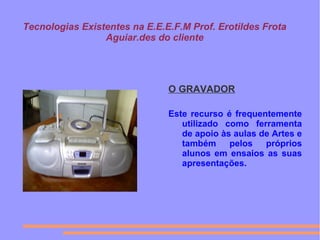 Tecnologias Existentes na E.E.E.F.M Prof. Erotildes Frota
Aguiar.des do cliente
O GRAVADOR
Este recurso é frequentemente
utilizado como ferramenta
de apoio às aulas de Artes e
também pelos próprios
alunos em ensaios as suas
apresentações.
 