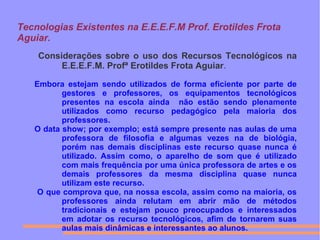 Tecnologias Existentes na E.E.E.F.M Prof. Erotildes Frota
Aguiar.
Considerações sobre o uso dos Recursos Tecnológicos na
E.E.E.F.M. Profª Erotildes Frota Aguiar.
Embora estejam sendo utilizados de forma eficiente por parte de
gestores e professores, os equipamentos tecnológicos
presentes na escola ainda não estão sendo plenamente
utilizados como recurso pedagógico pela maioria dos
professores.
O data show; por exemplo; está sempre presente nas aulas de uma
professora de filosofia e algumas vezes na de biológia,
porém nas demais disciplinas este recurso quase nunca é
utilizado. Assim como, o aparelho de som que é utilizado
com mais frequência por uma única professora de artes e os
demais professores da mesma disciplina quase nunca
utilizam este recurso.
O que comprova que, na nossa escola, assim como na maioria, os
professores ainda relutam em abrir mão de métodos
tradicionais e estejam pouco preocupados e interessados
em adotar os recurso tecnológicos, afim de tornarem suas
aulas mais dinâmicas e interessantes ao alunos.
 
