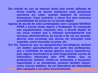 Em virtude do uso da internet ainda está sendo utilizada de
forma restrita, os alunos realizarem suas pesquisas
escolares em cyber, quando dispõem de recursos
financeiros. Caso contrário, o aluno fica sem nenhuma
possibilidade de incluir-se no mundo digital.
Apesar da escola ter sido contemplada com o projeto NAVEGA
PARÁ a escola ainda espera a finalização da instalação
dos equipamentos, enquanto isso, a escola dispõe de
um único modem que é utilizado principalmente nos
serviços administrativos da escola e de vez em quando,
abre-se uma excessão aos alunos em situações mais
urgentes, como inscrição no prise, etc.
Em fim, espera-se que os equipamentos tecnológicos tenham
um melhor aproveitamento por parte dos professores,
que a totalidade da equipe gestora possa capacitar-se,
pois alguns funcionários já estã frequentando cursos de
informática oferecidos pelo NTE Belém. Que os
professores também sintam-se motivados a buscarem
capacitação e os estudantes, possam também dispor;
como recurso didático; de um laboratório de informática
bem equipado e em pleno funcionamento.
 