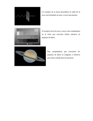 Un receptor de la tierra descodifica la señal de la
nave convirtiendola en unos y ceros nuevamente.
El receptor envia los uno y ceros a una computadora
en la tierra que convierte dichos números en
paquetes de datos.
Hay computadoras que convierten los
paquetes de datos en imágenes o números
que tienen sentido para las personas.
 
