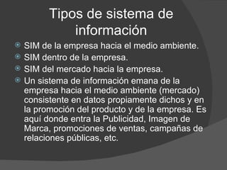 Tipos de sistema de información SIM de la empresa hacia el medio ambiente. SIM dentro de la empresa.  SIM del mercado hacia la empresa.  Un sistema de información emana de la empresa hacia el medio ambiente (mercado) consistente en datos propiamente dichos y en la promoción del producto y de la empresa. Es aquí donde entra la Publicidad, Imagen de Marca, promociones de ventas, campañas de relaciones públicas, etc. 
