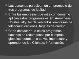 Las personas participan en un promedio de tres programas de lealtad.  Entre las empresas que más comúnmente aplican estos programas están: Aerolíneas, Hoteles, alquiler de vehículos, empresas de telecomunicaciones, tarjetas de crédito.  Cabe destacar que estos programas basados en recompensa por compras globales, permiten a su vez interactuar y aprender de los Clientes: Información. 