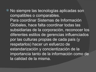 No siempre las tecnologías aplicadas son compatibles o comparables. Para coordinar Sistemas de Información Globales, hace falta coordinar todas las subsidiarias de la corporación, reconocer los diferentes estilos de gerencias influenciados por las culturas propias de cada país (y respetarlos) hacer un esfuerzo de estandarización y concientización de la importancia tanto de la información como de la calidad de la misma. 