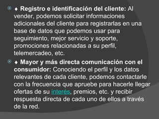    Registro e identificación del cliente:  Al vender, podemos solicitar informaciones adicionales del cliente para registrarlas en una base de datos que podemos usar para seguimiento, mejor servicio y soporte, promociones relacionadas a su perfil, telemercadeo, etc.       Mayor y más directa comunicación con el consumidor:  Conociendo el perfil y los datos relevantes de cada cliente, podemos contactarle con la frecuencia que apruebe para hacerle llegar ofertas de su  interés , premios, etc. y recibir respuesta directa de cada uno de ellos a través de la red. 