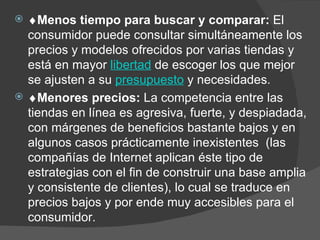  Menos tiempo para buscar y comparar:  El consumidor puede consultar simultáneamente los precios y modelos ofrecidos por varias tiendas y está en mayor  libertad  de escoger los que mejor se ajusten a su  presupuesto  y necesidades.    Menores precios:  La competencia entre las tiendas en línea es agresiva, fuerte, y despiadada, con márgenes de beneficios bastante bajos y en algunos casos prácticamente inexistentes  (las compañías de Internet aplican éste tipo de estrategias con el fin de construir una base amplia y consistente de clientes), lo cual se traduce en precios bajos y por ende muy accesibles para el consumidor.  