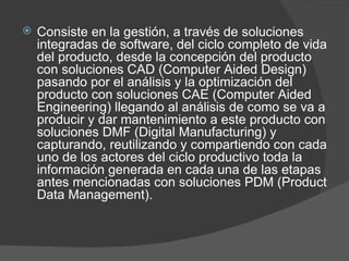 Consiste en la gestión, a través de soluciones integradas de software, del ciclo completo de vida del producto, desde la concepción del producto con soluciones CAD (Computer Aided Design) pasando por el análisis y la optimización del producto con soluciones CAE (Computer Aided Engineering) llegando al análisis de como se va a producir y dar mantenimiento a este producto con soluciones DMF (Digital Manufacturing) y capturando, reutilizando y compartiendo con cada uno de los actores del ciclo productivo toda la información generada en cada una de las etapas antes mencionadas con soluciones PDM (Product Data Management). 