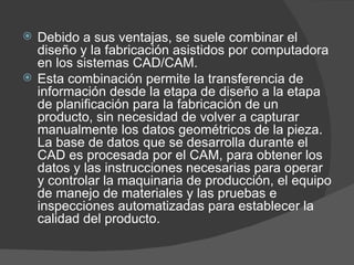 Debido a sus ventajas, se suele combinar el diseño y la fabricación asistidos por computadora en los sistemas CAD/CAM.  Esta combinación permite la transferencia de información desde la etapa de diseño a la etapa de planificación para la fabricación de un producto, sin necesidad de volver a capturar manualmente los datos geométricos de la pieza. La base de datos que se desarrolla durante el CAD es procesada por el CAM, para obtener los datos y las instrucciones necesarias para operar y controlar la maquinaria de producción, el equipo de manejo de materiales y las pruebas e inspecciones automatizadas para establecer la calidad del producto. 