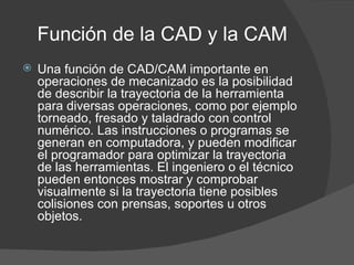 Función de la CAD y la CAM Una función de CAD/CAM importante en operaciones de mecanizado es la posibilidad de describir la trayectoria de la herramienta para diversas operaciones, como por ejemplo torneado, fresado y taladrado con control numérico. Las instrucciones o programas se generan en computadora, y pueden modificar el programador para optimizar la trayectoria de las herramientas. El ingeniero o el técnico pueden entonces mostrar y comprobar visualmente si la trayectoria tiene posibles colisiones con prensas, soportes u otros objetos. 