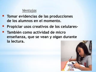 Ventajas
 Tomar evidencias de las producciones
de los alumnos en el momento.
 Propiciar usos creativos de los celulares-
 También como actividad de micro
enseñanza, que se vean y oigan durante
la lectura.
 
