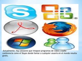 Actualmente, hay celulares que integran programas de video y audio
conferencia como el Skype donde llamar a cualquier usuario en el mundo resulta
gratis.
 