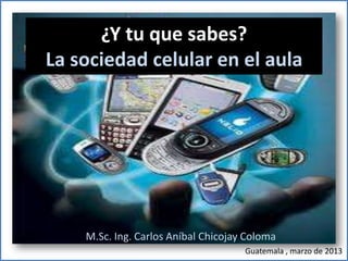 ¿Y tu que sabes?
La sociedad celular en el aula




    M.Sc. Ing. Carlos Aníbal Chicojay Coloma
                                     Guatemala , marzo de 2013
 