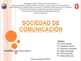 REPÚBLICA BOLIVARIANA DE VENEZUELA
MINISTERIO DEL PODER POPULAR PARA LA EDUCACIÓN UNIVERSITARIA
MINISTERIO DEL PODER POPULAR PARA LA PROTECCIÓN SOCIAL DE TRABAJO
INSTITUTO VENEZOLANO DE LOS SEGUROS SOCIALES
COLEGIO UNIVERSITARIO DE REHABILITACIÓN
“MAY HAMILTON”
Facilitador: Prof. Kelly Iglesias
Autores:
FT. Emmi Aponte
FT. Valentina Chanto
FT. Vincenzo Farnetano
FT. Diana Fernándes
FT. Ysleni Salcedo
FT. Maite Ontiveros
Caracas, marzo de 2015
 