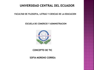 UNIVERSIDAD CENTRAL DEL ECUADOR
FACULTAD DE FILOSOFIA, LETRAS Y CIENCIAS DE LA EDUCACION
ESCUELA DE COMERCIO Y ADMINISTRACION
CONCEPTO DE TIC
SOFIA MORENO CORREA
 