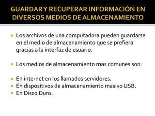 GUARDAR Y RECUPERAR INFORMACIÓN EN DIVERSOS MEDIOS DE ALMACENAMIENTOLos archivos de una computadora pueden guardarse en el medio de almacenamiento que se prefiera gracias a la interfaz de usuario.Los medios de almacenamiento mas comunes son:En internet en los llamados servidores.En dispositivos de almacenamiento masivo USB.En Disco Duro.