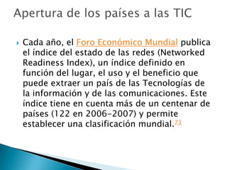 Cada año, el Foro Económico Mundial publica el índice del estado de las redes (NetworkedReadinessIndex), un índice definido en función del lugar, el uso y el beneficio que puede extraer un país de las Tecnologías de la información y de las comunicaciones. Este índice tiene en cuenta más de un centenar de países (122 en 2006-2007) y permite establecer una clasificación mundial.73Apertura de los países a las TIC
