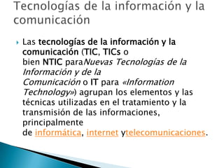 Las tecnologías de la información y la comunicación (TIC, TICs o bien NTIC paraNuevas Tecnologías de la Información y de la Comunicación o IT para «InformationTechnology») agrupan los elementos y las técnicas utilizadas en el tratamiento y la transmisión de las informaciones, principalmente de informática, internet ytelecomunicaciones.Tecnologías de la información y la comunicación