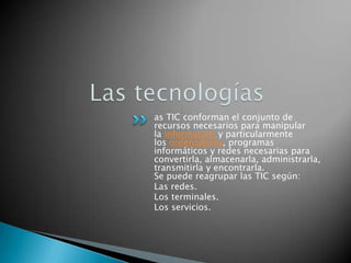 Las tecnologíasas TIC conforman el conjunto de recursos necesarios para manipular la información y particularmente los ordenadores, programas informáticos y redes necesarias para convertirla, almacenarla, administrarla, transmitirla y encontrarla.Se puede reagrupar las TIC según:Las redes.Los terminales.Los servicios.