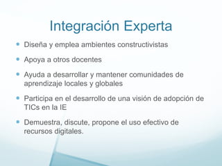 Integración Experta
 Diseña y emplea ambientes constructivistas
 Apoya a otros docentes
 Ayuda a desarrollar y mantener comunidades de
aprendizaje locales y globales
 Participa en el desarrollo de una visión de adopción de
TICs en la IE
 Demuestra, discute, propone el uso efectivo de
recursos digitales.
 