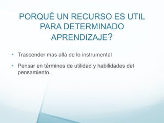 PORQUÉ UN RECURSO ES UTIL
PARA DETERMINADO
APRENDIZAJE?
• Trascender mas allá de lo instrumental
• Pensar en términos de utilidad y habilidades del
pensamiento.
 
