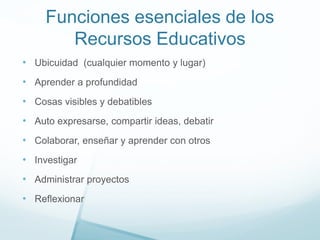 Funciones esenciales de los
Recursos Educativos
• Ubicuidad (cualquier momento y lugar)
• Aprender a profundidad
• Cosas visibles y debatibles
• Auto expresarse, compartir ideas, debatir
• Colaborar, enseñar y aprender con otros
• Investigar
• Administrar proyectos
• Reflexionar
 