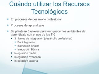 Cuándo utilizar los Recursos
Tecnológicos
 En procesos de desarrollo profesional
 Procesos de aprendizaje
 Se plantean 6 niveles para enriquecer los ambientes de
aprendizaje con el uso de las TIC
 3 niveles de integración (desarrollo profesional)
 Pre integración
 Instrucción dirigida
 Integración Básica
 Integración media
 Integración avanzada
 Integración experta
 