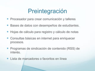 Preintegración
 Procesador para crear comunicación y talleres
 Bases de datos con desempeños de estudiantes.
 Hojas de cálculo para registro y cálculo de notas
 Consultas básicas en internet para enriquecer
procesos.
 Programas de sindicación de contenido (RSS) de
interés.
 Lista de marcadores o favoritos en línea
 