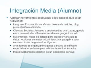 Integración Media (Alumno)
 Agregar herramientas adecuadas a los trabajos que están
realizando:
 Lenguaje: Elaboración de afiches, boletín de noticias, blog,
presentación multimedia.
 Ciencias Sociales: Accesos a enciclopedias avanzadas, google
earth para estudiar diferentes accidentes geográficos, wiki
 Matemáticas: Hojas de cálculo para gráficos y análisis de
datos, lecciones en matemática interactiva, geogebra para
construcciones de geometría, álgebra.
 Arte: formas de organizar imágenes a través de software
especializado, software para edición de sonido, karaoke.
 Inglés: Elaboración colectiva de un diccionario bilingüe
 