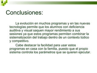 Conclusiones: La evolución en muchos programas y en las nuevas tecnologías permite que los alumnos con deficiencia auditiva y visual saquen mayor rendimiento a sus sesiones ya que estos programas permiten combinar la sistematización del trabajo dentro de un contexto lúdico y competitivo. Cabe destacar la facilidad para usar estos programas en casa con la familia, puesto que el propio sistema controla los parámetros que se quieren ejecutar.  