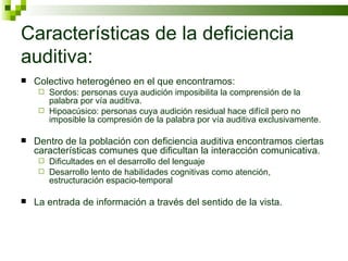Características de la deficiencia auditiva: Colectivo heterogéneo en el que encontramos: Sordos: personas cuya audición imposibilita la comprensión de la palabra por vía auditiva. Hipoacúsico: personas cuya audición residual hace difícil pero no imposible la compresión de la palabra por vía auditiva exclusivamente.  Dentro de la población con deficiencia auditiva encontramos ciertas características comunes que dificultan la interacción comunicativa. Dificultades en el desarrollo del lenguaje Desarrollo lento de habilidades cognitivas como atención, estructuración espacio-temporal La entrada de información a través del sentido de la vista.  