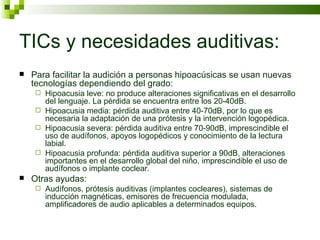 TICs y necesidades auditivas: Para facilitar la audición a personas hipoacúsicas se usan nuevas tecnologías dependiendo del grado: Hipoacusia leve: no produce alteraciones significativas en el desarrollo del lenguaje. La pérdida se encuentra entre los 20-40dB.  Hipoacusia media: pérdida auditiva entre 40-70dB, por lo que es necesaria la adaptación de una prótesis y la intervención logopédica. Hipoacusia severa: pérdida auditiva entre 70-90dB, imprescindible el uso de audífonos, apoyos logopédicos y conocimiento de la lectura labial. Hipoacusia profunda: pérdida auditiva superior a 90dB, alteraciones importantes en el desarrollo global del niño, imprescindible el uso de audífonos o implante coclear. Otras ayudas:  Audífonos, prótesis auditivas (implantes cocleares), sistemas de inducción magnéticas, emisores de frecuencia modulada, amplificadores de audio aplicables a determinados equipos. 