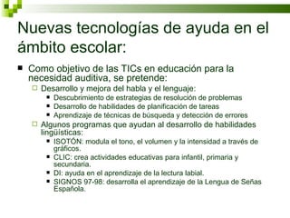 Nuevas tecnologías de ayuda en el ámbito escolar: Como objetivo de las TICs en educación para la necesidad auditiva, se pretende: Desarrollo y mejora del habla y el lenguaje: Descubrimiento de estrategias de resolución de problemas Desarrollo de habilidades de planificación de tareas Aprendizaje de técnicas de búsqueda y detección de errores Algunos programas que ayudan al desarrollo de habilidades lingüísticas: ISOTÓN: modula el tono, el volumen y la intensidad a través de gráficos. CLIC: crea actividades educativas para infantil, primaria y secundaria. DI: ayuda en el aprendizaje de la lectura labial. SIGNOS 97-98: desarrolla el aprendizaje de la Lengua de Señas Española. 