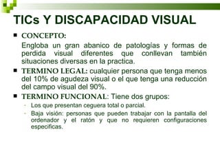 TICs Y DISCAPACIDAD VISUAL CONCEPTO: Engloba un gran abanico de patologías y formas de perdida visual diferentes que conllevan también situaciones diversas en la practica. TERMINO LEGAL:  cualquier persona que tenga menos del 10% de agudeza visual o el que tenga una reducción del campo visual del 90%. TERMINO FUNCIONAL : Tiene dos grupos: Los que presentan ceguera total o parcial. Baja visión: personas que pueden trabajar con la pantalla del ordenador y el ratón y que no requieren configuraciones especificas. 
