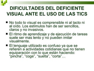 DIFICULTADES DEL DEFICIENTE VISUAL ANTE EL USO DE LAS TICS No todo lo visual es comprensible ni al tacto ni al oído. Los estímulos han de ser sencillos, claros y no invasivos. El ritmo de aprendizaje y de ejecución de tareas suele ser mas lento y no pueden imitar visualmente. El lenguaje utilizado es confuso ya que se refieren a actividades cotidianas que no tienen equiparación con lo que están haciendo: “pincha”, “coge”, “suelta”, “corta”… 