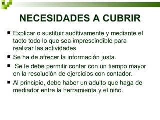 NECESIDADES A CUBRIR Explicar o sustituir auditivamente y mediante el tacto todo lo que sea imprescindible para realizar las actividades Se ha de ofrecer la información justa. Se le debe permitir contar con un tiempo mayor en la resolución de ejercicios con contador. Al principio, debe haber un adulto que haga de mediador entre la herramienta y el niño. 
