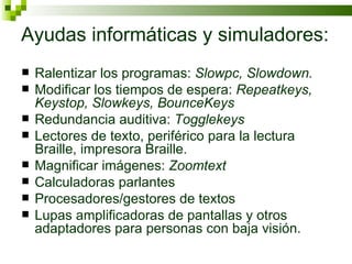 Ayudas informáticas y simuladores: Ralentizar los programas:  Slowpc, Slowdown. Modificar los tiempos de espera:  Repeatkeys, Keystop, Slowkeys, BounceKeys Redundancia auditiva:  Togglekeys Lectores de texto, periférico para la lectura Braille, impresora Braille. Magnificar imágenes:  Zoomtext Calculadoras parlantes Procesadores/gestores de textos Lupas amplificadoras de pantallas y otros adaptadores para personas con baja visión. 