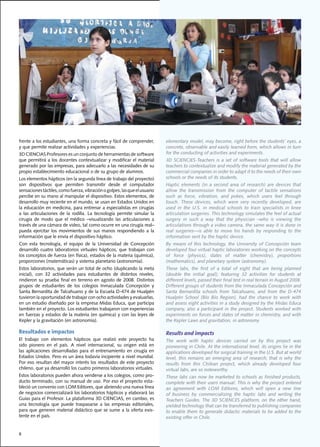 frente	a	los	estudiantes,	una	forma	concreta	y	fácil	de	comprender,	              elementary	model,	may	become,	right	before	the	students’	eyes,	a	
y	que	permite	realizar	actividades	y	experiencias.				                            concrete,	observable	and	easily	learned	form,	which	allows	in	turn	
3D	CIENCIAS	Profesores	es	un	conjunto	de	herramientas	de	software	                for	the	conducting	of	activities	and	experiments.
que	permitirá	a	los	docentes	contextualizar	y	modificar	el	material	              3D	 SCIENCIES-Teachers	 is	 a	 set	 of	 software	 tools	 that	 will	 allow	
generado	por	las	empresas,	para	adecuarlo	a	las	necesidades	de	su	                teachers	to	contextualize	and	modify	the	material	generated	by	the	
propio	establecimiento	educacional	o	de	su	grupo	de	alumnos.		                    commercial companies in order to adapt it to the needs of their own
Los	elementos	hápticos	(en	la	segunda	línea	de	trabajo	del	proyecto)	             schools or the needs of its students.
son	 dispositivos	 que	 permiten	 transmitir	 desde	 el	 computador	              Haptic elements (in a second area of research) are devices that
sensaciones	táctiles,	como	fuerza,	vibración	o	golpes,	las	que	el	usuario	        allow the transmission from the computer of tactile sensations
percibe	en	su	mano	al	manipular	el	dispositivo.	Estos	elementos,	de	              such	 as	 force,	 vibration,	 and	 pokes,	 which	 users	 feel	 through	
desarrollo	muy	reciente	en	el	mundo,	se	usan	en	Estados	Unidos	en	                touch.	 These	 devices,	 which	 were	 very	 recently	 developed,	 are	
la	educación	en	medicina,	para	entrenar	a	especialistas	en	cirugías	              used	 in	 the	 U.S.	 in	 medical	 schools	 to	 train	 specialists	 in	 knee	
a	 las	 articulaciones	 de	 la	 rodilla.	 La	 tecnología	 permite	 simular	 la	   articulation surgeries. This technology simulates the feel of actual
cirugía	 de	 modo	 que	 el	 médico	 –visualizando	 las	 articulaciones	 a	        surgery in such a way that the physician –who is viewing the
través	de	una	cámara	de	video,	tal	como	ocurre	en	una	cirugía	real–	              articulations	through	a	video	camera,	the	same	way	it	is	done	in	
pueda	 ejercitar	 los	 movimientos	 de	 sus	 manos	 respondiendo	 a	 la	          real	 surgeries—is	 able	 to	 move	 his	 hands	 by	 responding	 to	 the	
información	que	le	envía	el	dispositivo	háptico.	                                 information	sent	by	the	haptic	device.
Con	 esta	 tecnología,	 el	 equipo	 de	 la	 Universidad	 de	 Concepción	          By	 means	 of	 this	 technology,	 the	 University	 of	 Concepción	 team	
desarrolló	 cuatro	 laboratorios	 virtuales	 hápticos,	 que	 trabajan	 con	       developed	four	virtual	haptic	laboratories	working	on	the	concepts	
los	conceptos	de	fuerza	(en	física),	estados	de	la	materia	(química),	            of	 force	 (physics),	 states	 of	 matter	 (chemistry),	 proportions	
proporciones	(matemáticas)	y	sistema	planetario	(astronomía).                     (mathematics),	and	planetary	system	(astronomy).
Estos	laboratorios,	que	serán	un	total	de	ocho	(duplicando	la	meta	               These	 labs,	 the	 first	 of	 a	 total	 of	 eight	 that	 are	 being	 planned	
inicial),	 con	 32	 actividades	 para	 estudiantes	 de	 distintos	 niveles,	      (double	 the	 initial	 goal),	 featuring	 32	 activities	 for	 students	 at	
rindieron	 su	 prueba	 final	 en	 terreno	 en	 agosto	 de	 2008.	 Distintos	      different	levels,	passed	their	final	test	in	real	terrain	in	August	2008.	
grupos	 de	 estudiantes	 de	 los	 colegios	 Inmaculada	 Concepción	 y	            Different	groups	of	students	from	the	Inmaculada	Concepción	and	
Santa	Bernardita	de	Talcahuano	y	de	la	Escuela	D-474	de	Hualpén	                  Santa	 Bernardita	 schools	 from	 Talcahuano,	 and	 from	 the	 D-474	
tuvieron	la	oportunidad	de	trabajar	con	ocho	actividades	y	evaluarlas,	           Hualpén	 School	 (Bío	 Bío	 Region),	 had	 the	 chance	 to	 work	 with	
en	un	estudio	diseñado	por	la	empresa	Midas	Educa,	que	participa	                 and	assess	eight	activities	in	a	study	designed	by	the	Midas	Educa	
también	en	el	proyecto.	Los	estudiantes	trabajaron	con	experiencias	              company,	 also	 a	 participant	 in	 the	 project.	 Students	 worked	 with	
en	fuerzas	y	estados	de	la	materia	(en	química)	y	con	las	leyes	de	               experiments	on	forces	and	states	of	matter	in	chemistry,	and	with	
Kepler	y	la	gravitación	(en	astronomía).			                                       the	Kepler	Laws	and	gravitation,	in	astronomy.

Resultados e impactos                                                             Results and impacts
El	 trabajo	 con	 elementos	 hápticos	 que	 realizó	 este	 proyecto	 ha	          The	 work	 with	 haptic	 devices	 carried	 on	 by	 this	 project	 was	
sido	 pionero	 en	 el	 país.	 A	 nivel	 internacional,	 su	 origen	 está	 en	     pioneering	in	Chile.	At	the	international	level,	its	origins	lie	in	the	
las	 aplicaciones	 desarrolladas	 para	 el	 entrenamiento	 en	 cirugía	 en	       applications developed for surgical training in the U.S. But at world
Estados	Unidos.	Pero	es	un	área	todavía	incipiente	a	nivel	mundial.	              level,	 this	 remains	 an	 emerging	 area	 of	 research;	 that	 is	 why	 the	
Por	eso	resultan	del	mayor	interés	los	resultados	de	este	proyecto	               results	 from	 this	 Chilean	 project,	 which	 already	 developed	 four	
chileno,	que	ya	desarrolló	los	cuatro	primeros	laboratorios	virtuales.            virtual	labs,	are	so	noteworthy.
Estos	laboratorios	pueden	ahora	venderse	a	los	colegios,	como	pro-                These	labs	can	now	be	marketed	to	schools	as	finished	products,	
ducto	terminado,	con	su	manual	de	uso.	Por	eso	el	proyecto	esta-                  complete with their users manual. This is why the project entered
bleció	un	convenio	con	LOM	Editores,	que	abriendo	una	nueva	línea	                an	 agreement	 with	 LOM	 Editores,	 which	 will	 open	 a	 new	 line	
de	negocios	comercializará	los	laboratorios	hápticos	y	elaborará	las	             of	 business	 by	 commercializing	 the	 haptic	 labs	 and	 writing	 the	
Guías	para	el	Profesor.	La	plataforma	3D	CIENCIAS,	en	cambio,	es	                 Teachers	 Guides.	 The	 3D	 SCIENCES	 platform,	 on	 the	 other	 hand,	
una	 tecnología	 que	 puede	 traspasarse	 a	 las	 empresas	 editoriales,	         yielded	technology	that	can	be	transferred	to	publishing	companies	
para	que	generen	material	didáctico	que	se	sume	a	la	oferta	exis-                 to	enable	them	to	generate	didactic	materials	to	be	added	to	the	
tente	en	el	país.	                                                                existing	offer	in	Chile.	


8
 