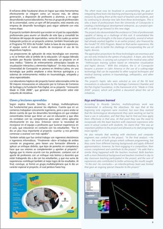 El	esfuerzo	debe	focalizarse	ahora	en	lograr	que	estas	herramientas	          The	 effort	 must	 now	 be	 focalized	 in	 accomplishing	 the	 goal	 of	
efectivamente	 se	 integren	 como	 un	 recurso	 más,	 de	 última	             integrating	these	tools	into	teaching	and	learning	as	a	last-generation	
generación,	 a	 disposición	 de	 profesores	 y	 alumnos,	 y	 en	 seguir	      resource	by	putting	them	at	the	reach	of	teachers	and	students,	and	
desarrollando	nuevos	laboratorios.	Por	eso	un	grupo	de	profesionales	         by	continuing	to	develop	new	labs	from	these	technologies.	This	is	
de	la	universidad,	como	un	spin	off	del	proyecto,	está	creando	una	           why	a	team	of	professionals	from	the	University	of	Concepción	is	
empresa	 de	 desarrollo	 tecnológico	 para	 seguir	 adelante	 con	 esta	      creating	a	technological	development	enterprise,	as	a	project	spin-
nueva	etapa.	                                                                 off,	in	order	to	go	forward	in	this	new	stage.
El	proyecto	también	demostró	que	existen	en	el	país	las	capacidades	          The	project	also	demonstrated	the	existence	in	Chile	of	professionals	
profesionales	para	asumir	un	desafío	de	este	tipo	y	consolidó	las	            capable	 of	 taking	 on	 a	 challenge	 of	 this	 sort.	 It	 consolidated	 the	
fortalezas	del	equipo	de	especialistas,	varios	de	los	cuales	ya	venían	       capabilities	and	strengths	in	the	team	of	specialists,	several	of	whom	
trabajando	juntos	en	un	proyecto	anterior,	también	financiado	por	            had	already	worked	together	in	an	earlier	project,	also	financed	by	
el	Programa	TIC	EDU	de	Fondef.	Sobre	la	base	de	esa	experiencia,	             the	Fondef	TIC	EDU	Program.	Based	on	that	earlier	experience,	the	
el	 equipo	 sumó	 el	 nuevo	 desafío	 de	 incorporar	 el	 uso	 de	 los	       team	was	able	to	tackle	the	challenge	of	incorporating	the	use	of	
dispositivos	hápticos.                                                        haptic devices.
Las	 proyecciones	 de	 aplicación	 de	 estas	 tecnologías	 son	 enormes	      The application projections for these technologies are enormous and
y	no	se	limitan	sólo	al	ámbito	de	la	educación.	Un	equipo	liderado	           are	not	only	limited	to	the	sphere	of	education.	A	team,	also	led	by	
también	 por	 Ricardo	 Sánchez	 está	 realizando	 un	 proyecto	 en	 el	       Ricardo	Sánchez,	is	carrying	out	a	project	in	the	medical	area	called	
área	 médica	 “Sistema	 de	 entrenamiento	 artroscópico	 basado	 en	          “Arthroscopic	 training	 system	 based	 on	 interactive	 visualization	
visualización	interactiva	y	elementos	hápticos”.	En	esta	iniciativa,	la	      and	 haptic	 devices.”	 With	 this	 initiative,	 the	 U.	 of	 Concepción	
Universidad	 de	 Concepción	 es	 pionera	 en	 América	 Latina,	 en	 una	      became	 a	 pioneer	 in	 Latin	 America	 in	 the	 use	 of	 a	 cutting-edge	
tecnología	 que	 podría	 ampliarse	 a	 otras	 técnicas	 quirúrgicas	 y	 a	    technology	that	can	be	expanded	to	other	surgical	techniques	and	
sistemas	 de	 entrenamiento	 médico	 en	 traumatología,	 ortopedia	 y	        medical	 training	 systems	 in	 traumatology,	 orthopedics,	 and	 other	
otras	especialidades.	                                                        specialties.
Los	laboratorios	hápticos	del	proyecto	fueron	seleccionados	entre	las	        The	 project’s	 haptic	 labs	 were	 selected	 as	 one	 of	 the	 50	 best	
50	mejores	innovaciones	en	educación	por	la	Cámara	de	Comercio	               innovations	in	education	by	the	Santiago	Commerce	Chamber	and	
de	Santiago	y	la	Fundación	País	Digital,	en	su	proyecto	“Innovación	          the	País	Digital	Foundation,	in	the	framework	of	its	“Made	in	Chile	
Made	 in	 Chile	 2008”,	 que	 generará	 una	 publicación	 sobre	 este	        2008”	 project,	 which	 will	 publish	 a	 document	 about	 this	 set	 of	
conjunto	de	iniciativas.                                                      initiatives.


Claves y lecciones aprendidas                                                 Keys and lessons learned
Según	 explica	 Ricardo	 Sánchez,	 el	 trabajo	 multidisciplinario	           According	 to	 Ricardo	 Sánchez,	 multidisciplinary	 work	 was	
fue	 fundamental	 para	 alcanzar	 los	 objetivos.	 Cuenta	 que	 en	 un	       fundamental	 in	 achieving	 the	 objectives.	 He	 says	 that	 at	 the	
comienzo	trabajaban	únicamente	ingenieros,	pero	a	poco	andar	se	              beginning	 only	 engineers	 were	 involved,	 but	 soon	 they	 realized	
dieron	cuenta	de	que	los	desarrollos	tecnológicos	en	que	estaban	             that	the	technological	developments	they	were	working	on	had	to	
concentrados	 tenían	 que	 tener	 un	 uso	 en	 educación	 y	 que	 ellos	      have	a	use	in	education,	and	that	they	had	to	find	out	how	apply	
no	 contaban	 con	 las	 competencias	 para	 saber	 cómo	 aplicarlos	          them effectively in that area. At that point they saw the need to
efectivamente	 en	 esa	 área.	 Entonces	 vieron	 la	 necesidad	 de	           incorporate	into	the	team	teachers	with	classroom	experience	who	
incorporar	en	el	equipo	a	profesores	que	tuvieran	experiencia	en	             were	in	actual	contact	with	students.	He	claims	that	“this	was	an	
el	 aula,	 que	 estuvieran	 en	 contacto	 con	 los	 estudiantes.	 “Eso	 le	   important addition to the project and allowed us to start progressing
dio	un	plus	muy	importante	al	proyecto	–cuenta–	y	nos	permitió	               more rapidly”.
comenzar	a	avanzar	con	más	rapidez”.	                                         He	 also	 remarks	 that	 working	 with	 electronic	 and	 computer	
También	señala	que	fue	central	trabajar	con	ingenieros	electrónicos	          engineers	 was	 central	 to	 the	 project.	 “In	 the	 final	 analysis	 —he	
e	ingenieros	informáticos.	“Finalmente	–dice–	el	trabajo	de	ambos	            says—	the	work	of	both	groups	entails	software	programming,	but	
consiste	 en	 programar,	 pero	 tienen	 una	 formación	 diferente	 y	         they	come	from	different	training	backgrounds	and	apply	different	
aplican	un	enfoque	distinto,	que	lejos	de	ponerlos	en	competencia	            approximations;	however,	far	from	engaging	in	a	competition,	their	
hace	 que	 sus	 visiones	 se	 complementen	 y	 aporten	 al	 proyecto”.	       visions	complement	and	contribute	to	the	project.”	He	adds	that	a	
Agrega	 que	 lo	 mismo	 ocurrió	 con	 los	 profesores:	 contaron	 con	 el	    similar thing happened with the teachers involved. Both teachers
aporte	de	profesores	con	un	enfoque	más	teórico	y	docentes	que	               with	a	more	theoretical	background	and	teachers	involved	in	day	to	
están	trabajando	día	a	día	con	los	estudiantes,	y	que	esa	suma	de	            day	classroom	teaching	participated	in	the	project,	and	the	sum	of	
experiencias	contribuyó	también	al	mejor	logro	de	los	resultados.	Al	         experiences	also	contributed	to	better	achieving	the	results	sought.	
final,	concluye,	se	formó	un	grupo	multidisciplinario	que	le	dio	un	          “In	the	end	–he	concludes—	an	interdisciplinary	team	was	formed	
carácter	especial	al	proyecto,	el	cual	perdura	hasta	hoy.                     that gave an ongoing special character to the project.”




                                                                                           Foto




                                                                                                                                                         9
 